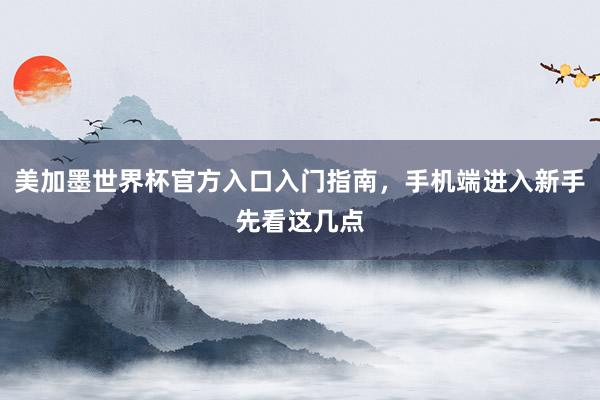 美加墨世界杯官方入口入门指南，手机端进入新手先看这几点